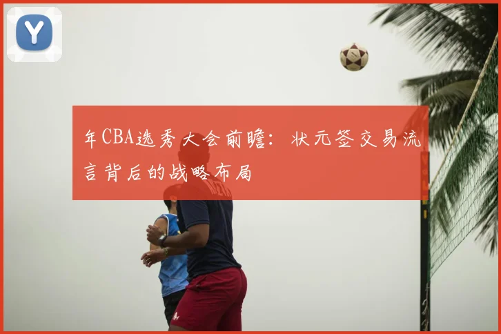 年CBA选秀大会前瞻:状元签交易流言背后的战略布局