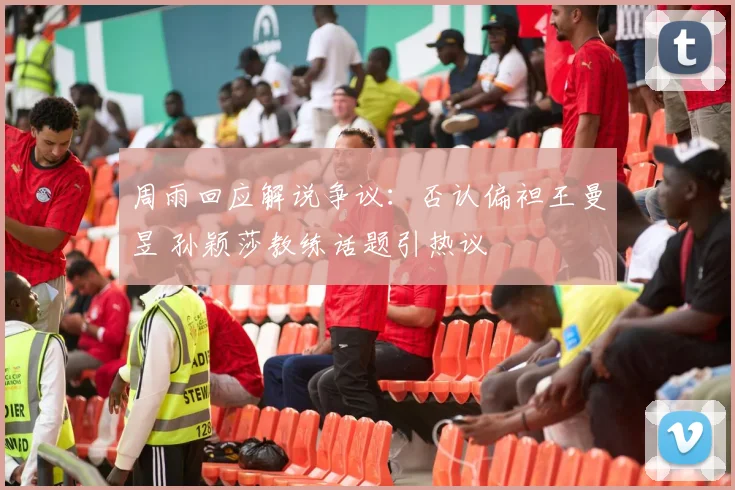 周雨回应解说争议:否认偏袒王曼昱 孙颖莎教练话题引热议