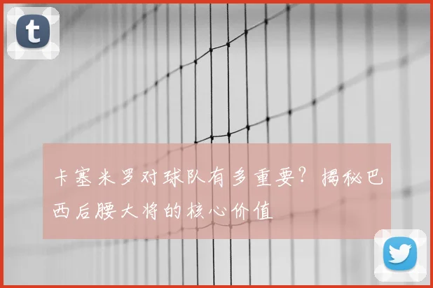 卡塞米罗对球队有多重要？揭秘巴西后腰大将的核心价值