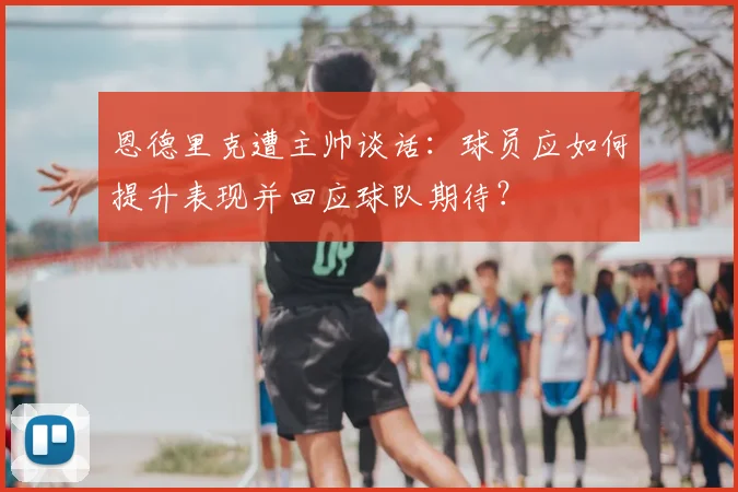 恩德里克遭主帅谈话:球员应如何提升表现并回应球队期待?