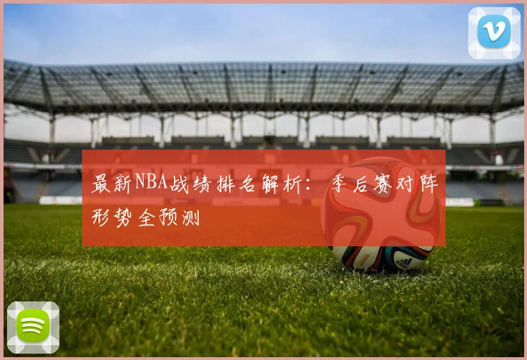 最新NBA战绩排名解析:季后赛对阵形势全预测