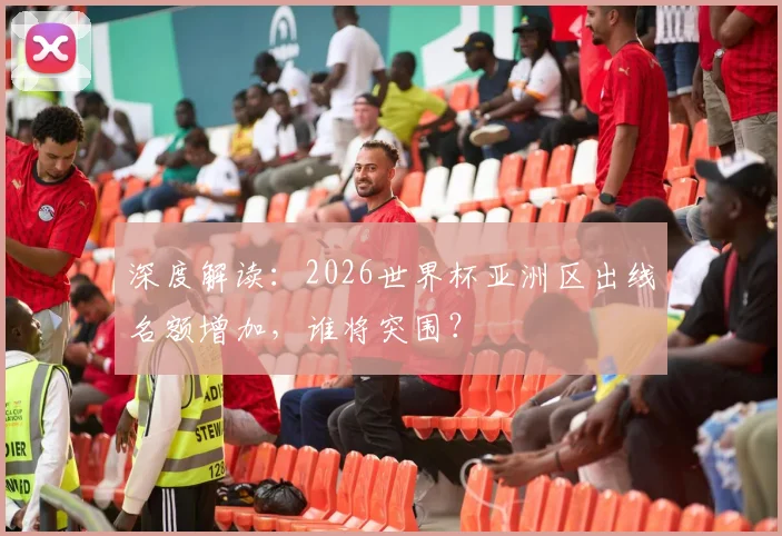 深度解读:2026世界杯亚洲区出线名额增加,谁将突围?