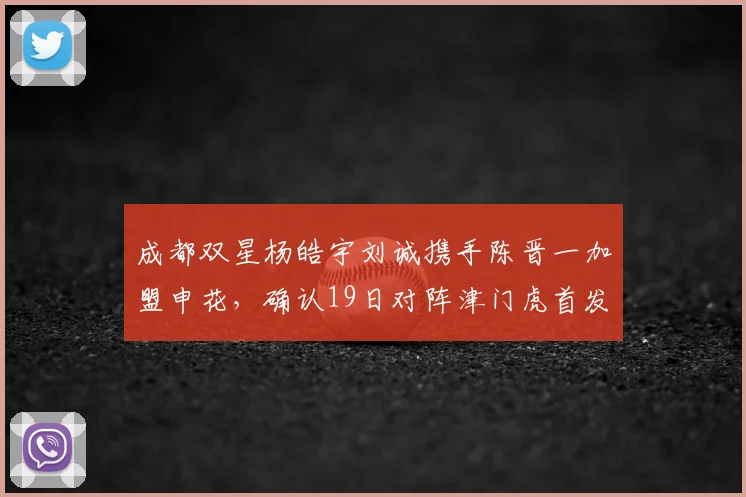 成都双星杨皓宇刘诚携手陈晋一加盟申花，确认19日对阵津门虎首发