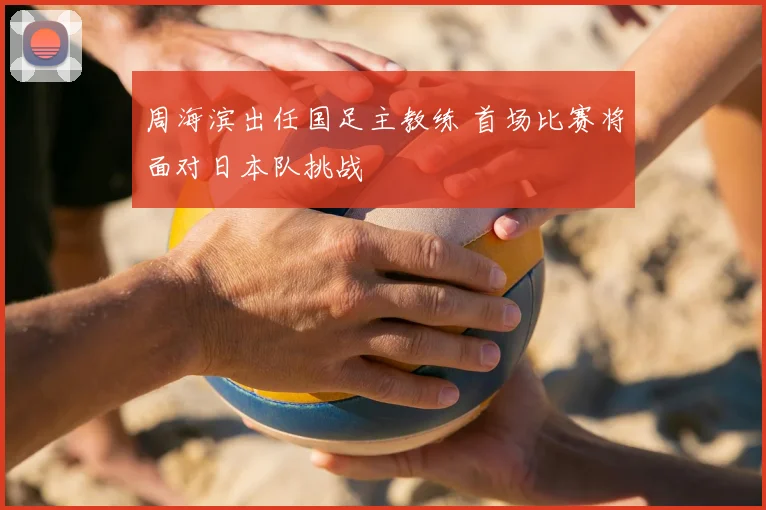 周海滨出任国足主教练 首场比赛将面对日本队挑战