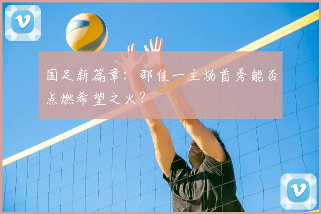 国足新篇章:邵佳一主场首秀能否点燃希望之火?