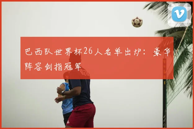 巴西队世界杯26人名单出炉:豪华阵容剑指冠军