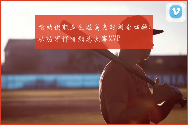伦纳德职业生涯高光时刻全回顾：从防守悍将到总决赛MVP