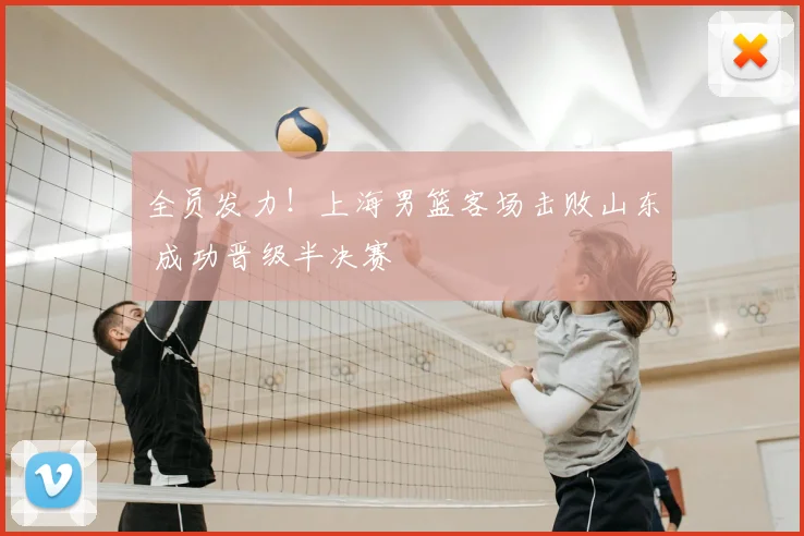 全员发力！上海男篮客场击败山东 成功晋级半决赛
