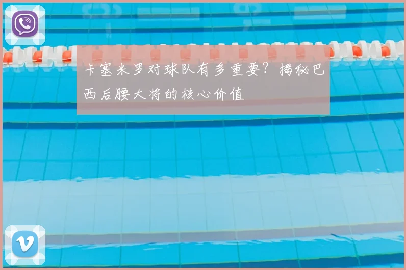 卡塞米罗对球队有多重要？揭秘巴西后腰大将的核心价值