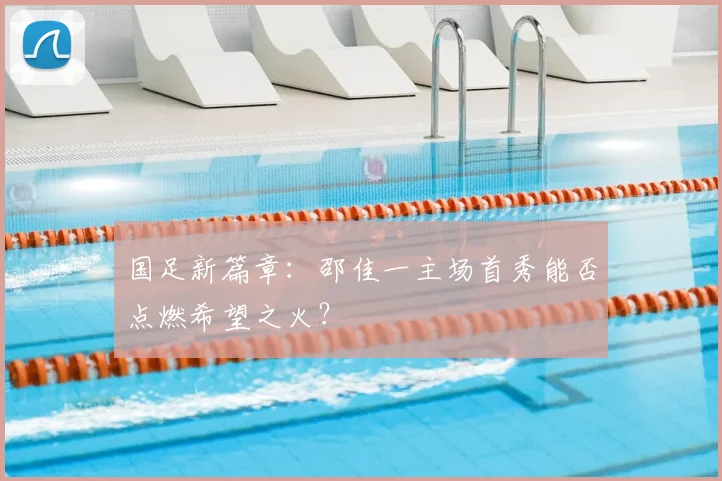 国足新篇章：邵佳一主场首秀能否点燃希望之火？
